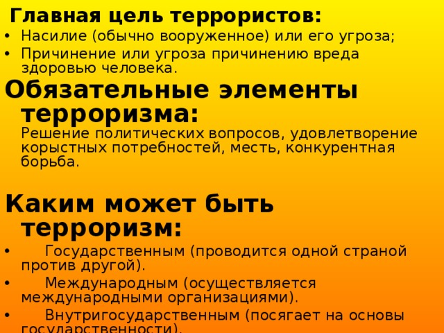  Главная цель террористов: Насилие (обычно вооруженное) или его угроза; Причинение или угроза причинению вреда здоровью человека. Обязательные элементы терроризма:  Решение политических вопросов, удовлетворение корыстных потребностей, месть, конкурентная борьба.  Каким может быть терроризм:  Государственным (проводится одной страной против другой).  Международным (осуществляется международными организациями).  Внутригосударственным (посягает на основы государственности).  Религиозным (насаждает свою идеологию). 