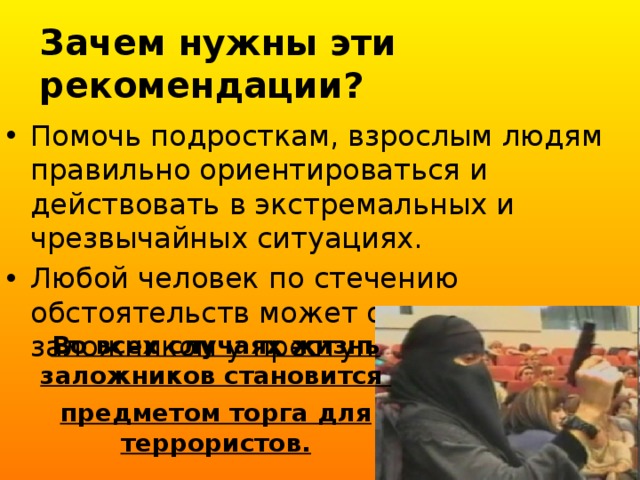 Зачем нужны эти рекомендации?   Помочь подросткам, взрослым людям правильно ориентироваться и действовать в экстремальных и чрезвычайных ситуациях. Любой человек по стечению обстоятельств может оказаться заложником у преступников. Во всех случаях жизнь заложников становится предметом торга для террористов. 