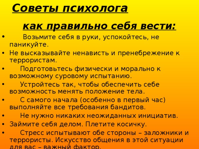 Советы психолога   как правильно себя вести:  Возьмите себя в руки, успокойтесь, не паникуйте. Не высказывайте ненависть и пренебрежение к террористам.  Подготовьтесь физически и морально к возможному суровому испытанию.  Устройтесь так, чтобы обеспечить себе возможность менять положение тела.  С самого начала (особенно в первый час) выполняйте все требования бандитов.  Не нужно никаких неожиданных инициатив. Займите себя делом. Плетите косичку.  Стресс испытывают обе стороны – заложники и террористы. Искусство общения в этой ситуации для вас – важный фактор. 
