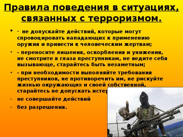 Правила поведения в ситуациях, связанных с терроризмом. - не допускайте действий, которые могут спровоцировать нападающих к применению оружия и привести к человеческим жертвам; - переносите лишения, оскорбления и унижения, не смотрите в глаза преступникам, не ведите себя вызывающе, старайтесь быть незаметным; - при необходимости выполняйте требования преступников, не противоречить им, не рискуйте жизнью окружающих и своей собственной, старайтесь не допускать истерик и паники; не совершайте действий без разрешения. 