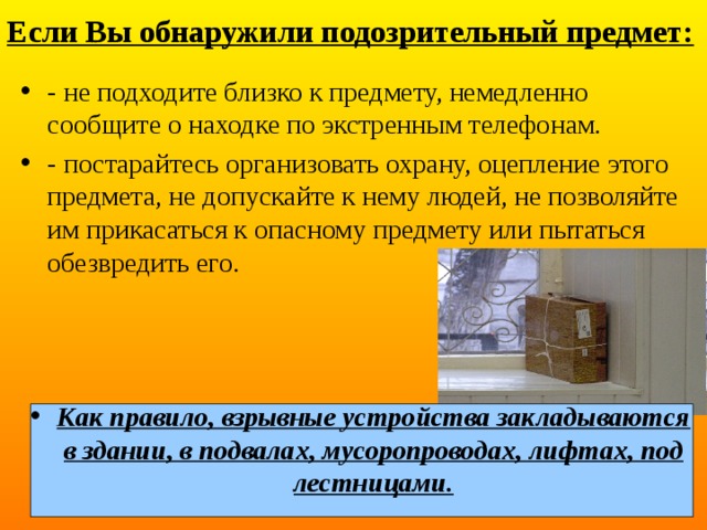 Если Вы обнаружили подозрительный предмет: - не подходите близко к предмету, немедленно сообщите о находке по экстренным телефонам. - постарайтесь организовать охрану, оцепление этого предмета, не допускайте к нему людей, не позволяйте им прикасаться к опасному предмету или пытаться обезвредить его. Как правило, взрывные устройства закладываются в здании, в подвалах, мусоропроводах, лифтах, под лестницами. 