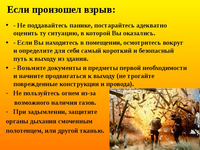 Если произошел взрыв: - Не поддавайтесь панике, постарайтесь адекватно оценить ту ситуацию, в которой Вы оказались. - Если Вы находитесь в помещении, осмотритесь вокруг и определите для себя самый короткий и безопасный путь к выходу из здания. - Возьмите документы и предметы первой необходимости и начните продвигаться к выходу (не трогайте поврежденные конструкции и провода). Не пользуйтесь огнем из-за  возможного наличия газов. При задымлении, защитите органы дыхания смоченным полотенцем, или другой тканью. 