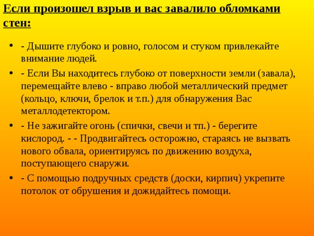 Если произошел взрыв и вас завалило обломками стен: - Дышите глубоко и ровно, голосом и стуком привлекайте внимание людей. - Если Вы находитесь глубоко от поверхности земли (завала), перемещайте влево - вправо любой металлический предмет (кольцо, ключи, брелок и т.п.) для обнаружения Вас металлодетектором. - Не зажигайте огонь (спички, свечи и тп.) - берегите кислород. - - Продвигайтесь осторожно, стараясь не вызвать нового обвала, ориентируясь по движению воздуха, поступающего снаружи. - С помощью подручных средств (доски, кирпич) укрепите потолок от обрушения и дожидайтесь помощи. 