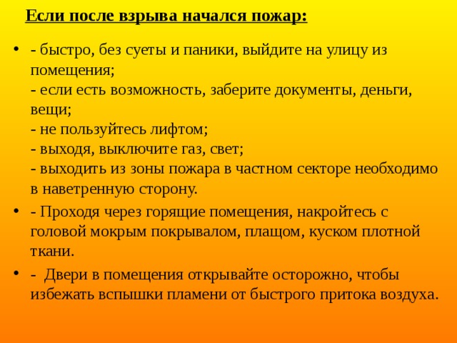 Если после взрыва начался пожар: - быстро, без суеты и паники, выйдите на улицу из помещения;  - если есть возможность, заберите документы, деньги, вещи;  - не пользуйтесь лифтом;  - выходя, выключите газ, свет;  - выходить из зоны пожара в частном секторе необходимо в наветренную сторону. - Проходя через горящие помещения, накройтесь с головой мокрым покрывалом, плащом, куском плотной ткани. - Двери в помещения открывайте осторожно, чтобы избежать вспышки пламени от быстрого притока воздуха. 