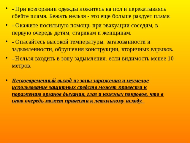 - При возгорании одежды ложитесь на пол и перекатываясь сбейте пламя. Бежать нельзя - это еще больше раздует пламя. - Окажите посильную помощь при эвакуации соседям, в первую очередь детям, старикам и женщинам. - Опасайтесь высокой температуры, загазованности и задымленности, обрушения конструкции, вторичных взрывов. - Нельзя входить в зону задымления, если видимость менее 10 метров. Несвоевременный выход из зоны заражения и неумелое использование защитных средств может привести к поражению органов дыхания, глаз и кожных покровов, что в свою очередь может привести к летальному исходу.   