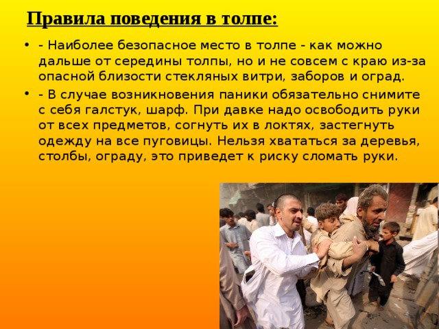 Правила поведения в толпе: - Наиболее безопасное место в толпе - как можно дальше от середины толпы, но и не совсем с краю из-за опасной близости стекляных витри, заборов и оград. - В случае возникновения паники обязательно снимите с себя галстук, шарф. При давке надо освободить руки от всех предметов, согнуть их в локтях, застегнуть одежду на все пуговицы. Нельзя хвататься за деревья, столбы, ограду, это приведет к риску сломать руки. 