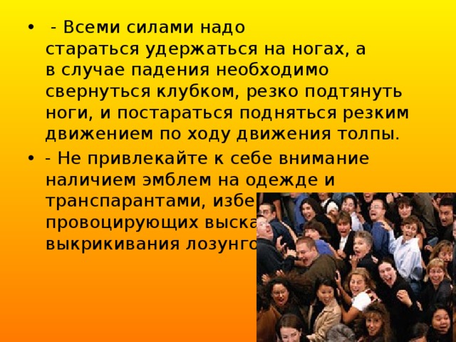  - Всеми силами надо стараться удержаться на ногах, а в случае падения необходимо свернуться клубком, резко подтянуть ноги, и постараться подняться резким движением по ходу движения толпы.  - Не привлекайте к себе внимание наличием эмблем на одежде и транспарантами, избегайте провоцирующих высказываний и выкрикивания лозунгов. 