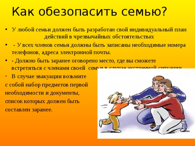 Как обезопасить семью? У любой семьи должен быть разработан свой индивидуальный план действий в чрезвычайных обстоятельствах  - У всех членов семьи должны быть записаны необходимые номера телефонов, адреса электронной почты. - Должно быть заранее оговорено место, где вы сможете встретиться с членами своей  семьи в случае экстренной ситуации. В случае эвакуации возьмите с собой набор предметов первой необходимости и документы, список которых должен быть составлен заранее. 