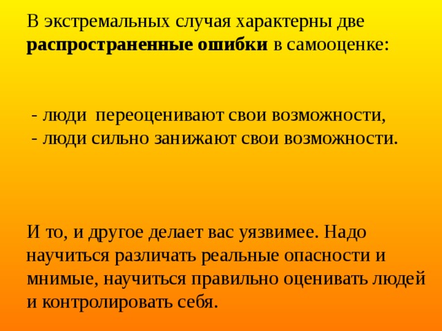 В экстремальных случая характерны две распространенные ошибки в самооценке:    - люди переоценивают свои возможности,  - люди сильно занижают свои возможности.     И то, и другое делает вас уязвимее. Надо научиться различать реальные опасности и мнимые, научиться правильно оценивать людей и контролировать себя. 