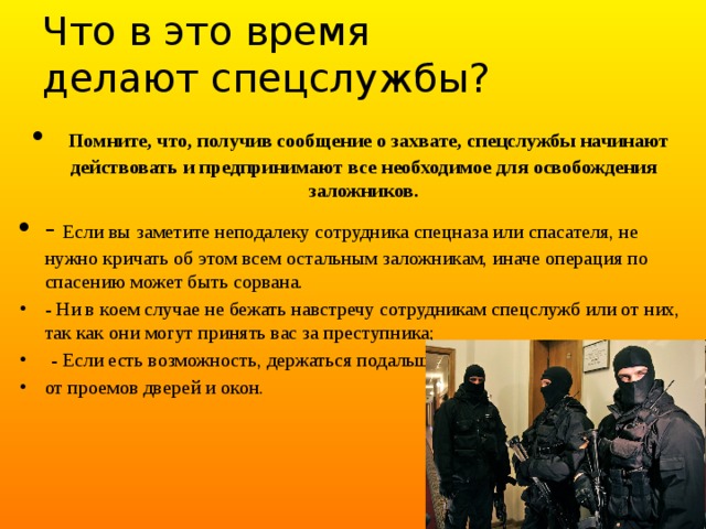 Что в это время  делают спецслужбы?  Помните, что, получив сообщение о захвате, спецслужбы начинают действовать и предпринимают все необходимое для освобождения заложников. - Если вы заметите неподалеку сотрудника спецназа или спасателя, не нужно кричать об этом всем остальным заложникам, иначе операция по спасению может быть сорвана. - Ни в коем случае не бежать навстречу сотрудникам спецслужб или от них, так как они могут принять вас за преступника;  - Если есть возможность, держаться подальше от проемов дверей и окон. 