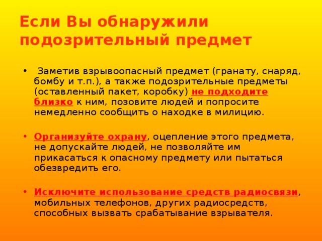 Если Вы обнаружили подозрительный предмет  Заметив взрывоопасный предмет (гранату, снаряд, бомбу и т.п.), а также подозрительные предметы (оставленный пакет, коробку) не подходите близко к ним, позовите людей и попросите немедленно сообщить о находке в милицию. Организуйте охрану , оцепление этого предмета, не допускайте людей, не позволяйте им прикасаться к опасному предмету или пытаться обезвредить его. Исключите использование средств радиосвязи , мобильных телефонов, других радиосредств, способных вызвать срабатывание взрывателя. 