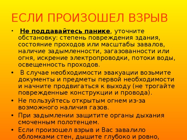 ЕСЛИ ПРОИЗОШЕЛ ВЗРЫВ  Не поддавайтесь панике , уточните обстановку: степень повреждения здания, состояние проходов или масштабы завалов, наличие задымленности, загазованности или огня, искрение электропроводки, потоки воды, освещенность проходов.  В случае необходимости эвакуации возьмите документы и предметы первой необходимости и начните продвигаться к выходу (не трогайте поврежденные конструкции и провода). Не пользуйтесь открытым огнем из-за возможного наличия газов. При задымлении защитите органы дыхания смоченным полотенцем. Если произошел взрыв и Вас завалило обломками стен, дышите глубоко и ровно, голосом и стуком привлекайте внимание людей. 