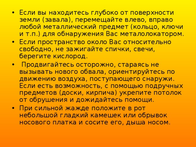 Если вы находитесь глубоко от поверхности земли (завала), перемещайте влево, вправо любой металлический предмет (кольцо, ключи и т.п.) для обнаружения Вас металолокатором. Если пространство около Вас относительно свободно, не зажигайте спички, свечи, берегите кислород.  Продвигайтесь осторожно, стараясь не вызывать нового обвала, ориентируйтесь по движению воздуха, поступающего снаружи. Если есть возможность, с помощью подручных предметов (доски, кирпича) укрепите потолок от обрушения и дожидайтесь помощи. При сильной жажде положите в рот небольшой гладкий камешек или обрывок носового платка и сосите его, дыша носом. 