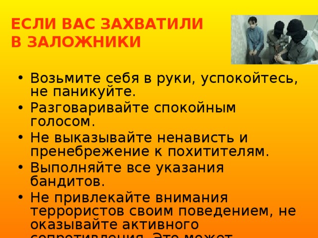 ЕСЛИ ВАС ЗАХВАТИЛИ  В ЗАЛОЖНИКИ Возьмите себя в руки, успокойтесь, не паникуйте. Разговаривайте спокойным голосом. Не выказывайте ненависть и пренебрежение к похитителям. Выполняйте все указания бандитов. Не привлекайте внимания террористов своим поведением, не оказывайте активного сопротивления. Это может усугубить ваше положение. 