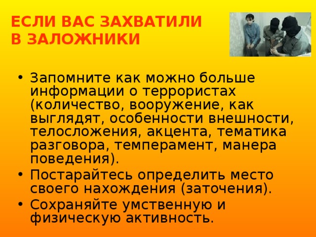 ЕСЛИ ВАС ЗАХВАТИЛИ  В ЗАЛОЖНИКИ Запомните как можно больше информации о террористах (количество, вооружение, как выглядят, особенности внешности, телосложения, акцента, тематика разговора, темперамент, манера поведения). Постарайтесь определить место своего нахождения (заточения). Сохраняйте умственную и физическую активность. 