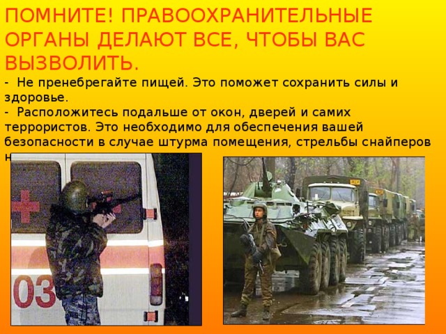 ПОМНИТЕ! ПРАВООХРАНИТЕЛЬНЫЕ ОРГАНЫ ДЕЛАЮТ ВСЕ, ЧТОБЫ ВАС ВЫЗВОЛИТЬ.  - Не пренебрегайте пищей. Это поможет сохранить силы и здоровье.  - Расположитесь подальше от окон, дверей и самих террористов. Это необходимо для обеспечения вашей безопасности в случае штурма помещения, стрельбы снайперов на поражение преступников.   