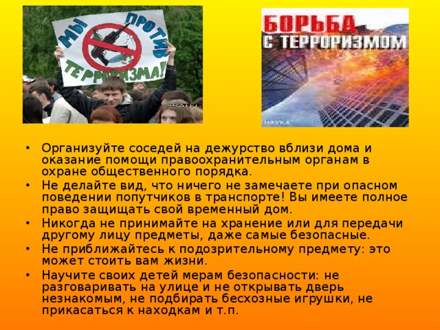Организуйте соседей на дежурство вблизи дома и оказание помощи правоохранительным органам в охране общественного порядка. Не делайте вид, что ничего не замечаете при опасном поведении попутчиков в транспорте! Вы имеете полное право защищать свой временный дом. Никогда не принимайте на хранение или для передачи другому лицу предметы, даже самые безопасные. Не приближайтесь к подозрительному предмету: это может стоить вам жизни. Научите своих детей мерам безопасности: не разговаривать на улице и не открывать дверь незнакомым, не подбирать бесхозные игрушки, не прикасаться к находкам и т.п. 