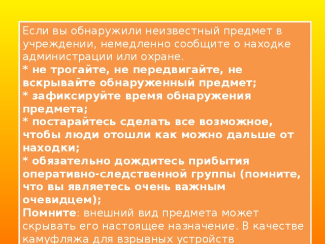 Если вы обнаружили неизвестный предмет в учреждении, немедленно сообщите о находке администрации или охране. * не трогайте, не передвигайте, не вскрывайте обнаруженный предмет;   * зафиксируйте время обнаружения предмета;   * постарайтесь сделать все возможное, чтобы люди отошли как можно дальше от находки;   * обязательно дождитесь прибытия оперативно-следственной группы (помните, что вы являетесь очень важным очевидцем); Помните : внешний вид предмета может скрывать его настоящее назначение. В качестве камуфляжа для взрывных устройств используются самые обычные бытовые предметы: сумки, пакеты, коробки, игрушки и т.п. 