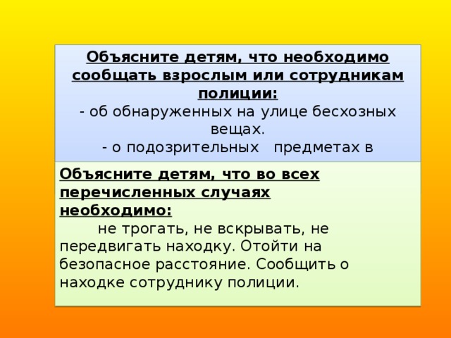 Объясните детям, что необходимо сообщать взрослым или сотрудникам полиции: - об обнаруженных на улице бесхозных вещах. - о подозрительных   предметах в подъезде, транспорте, дома или в детском саду. Объясните детям, что во всех перечисленных случаях необходимо:         не трогать, не вскрывать, не передвигать находку. Отойти на безопасное расстояние. Сообщить о находке сотруднику полиции.   