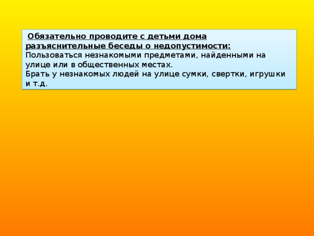   Обязательно проводите с детьми дома разъяснительные беседы о недопустимости: Пользоваться незнакомыми предметами, найденными на улице или в общественных местах. Брать у незнакомых людей на улице сумки, свертки, игрушки и т.д. 