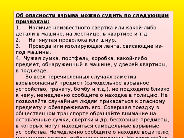 Об опасности взрыва можно судить по следующим признакам: 1.     Наличие неизвестного свертка или какой-либо детали в машине, на лестнице, в квартире и т.д. 2.     Натянутая проволока или шнур. 3.     Провода или изолирующая лента, свисающие из-под машины. 4.  Чужая сумка, портфель, коробка, какой-либо предмет, обнаруженный в машине, у дверей квартиры, в подъезде.       Во всех перечисленных случаях заметив взрывоопасный предмет (самодельное взрывное устройство, гранату, бомбу и т.д.), не подходите близко к нему, немедленно сообщите о находке в полицию. Не позволяйте случайным людям прикасаться к опасному предмету и обезвреживать его. Совершая поездку в общественном транспорте обращайте внимание на оставленные сумки, свертки и др. бесхозные предметы, в которых могут находиться самодельные взрывные устройства. Немедленно сообщите о находке водителю, машинисту поезда, работнику милиции. Не открывайте их, не трогайте руками, предупредите стоящих рядом людей о возможной опасности.   