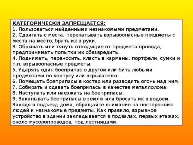 КАТЕГОРИЧЕСКИ ЗАПРЕЩАЕТСЯ: 1. Пользоваться найденными незнакомыми предметами. 2. Сдвигать с места, перекатывать взрывоопасные предметы с места на место, брать их в руки. 3. Обрывать или тянуть отходящие от предмета провода, предпринимать попытки их обезвредить. 4. Поднимать, переносить, класть в карманы, портфели, сумки и т.п. взрывоопасные предметы. 5. Ударять один боеприпас о другой или бить любыми предметами по корпусу или взрывателю. 6. Помещать боеприпасы в костер или разводить огонь над ним. 7. Собирать и сдавать боеприпасы в качестве металлолома. 8. Наступать или наезжать на боеприпасы. 9. Закапывать боеприпасы в землю или бросать их в водоем. Заходя в подъезд дома, обращайте внимание на посторонних людей и незнакомые предметы. Как правило, взрывное устройство в здании закладывается в подвалах, первых этажах, около мусоропроводов, под лестницами. 