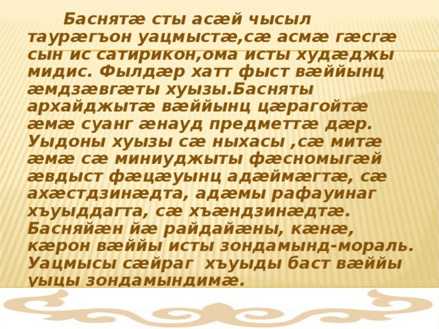  Баснят æ сты ас æ й чысыл таур æ гъон уацмыст æ ,с æ асм æ г æ сг æ сын ис сатирикон,ома исты худ æ джы мидис. Фылд æ р хатт фыст в æ ййынц æ мдз æ вг æ ты хуызы.Басняты архайджыт æ в æ ййынц ц æ рагойт æ  æ м æ суанг æ науд предметт æ д æ р. Уыдоны хуызы с æ ныхасы ,с æ мит æ  æ м æ с æ миниуджыты ф æ сномыг æ й æ вдыст ф æ ц æ уынц ад æ йм æ гт æ , с æ ах æ стдзин æ дта, ад æ мы рафауинаг хъуыддагта, с æ хъ æ ндзин æ дт æ . Басняй æ н й æ райдай æ ны, к æ н æ , к æ рон в æ ййы исты зондамынд-мораль. Уацмысы с æ йраг хъуыды баст в æ ййы уыцы зондамындим æ . 