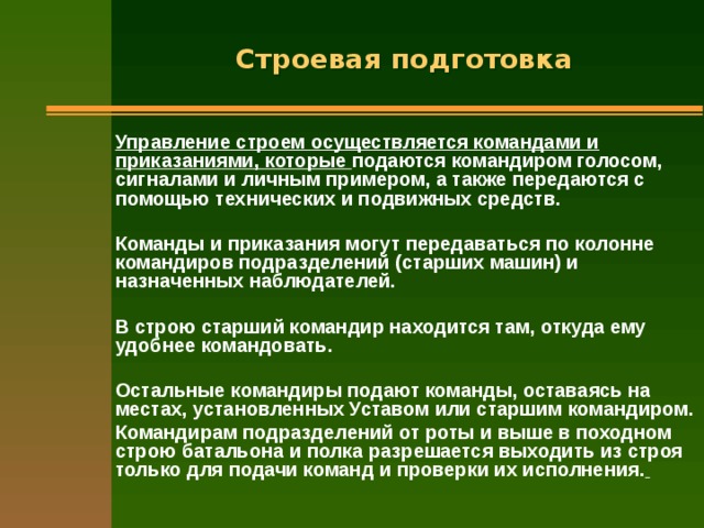 Строевая подготовка Управление строем осуществляется командами и приказаниями, которые подаются командиром голосом, сигналами и личным примером, а также передаются с помощью технических и подвижных средств.  Команды и приказания могут передаваться по колонне командиров подразделений (старших машин) и назначенных наблюдателей.  В строю старший командир находится там, откуда ему удобнее командовать.  Остальные командиры подают команды, оставаясь на местах, установленных Уставом или старшим командиром. Командирам подразделений от роты и выше в походном строю батальона и полка разрешается выходить из строя только для подачи команд и проверки их исполнения.  