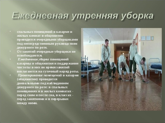 спальных помещений в казарме и жилых комнат в общежитии проводится очередными уборщиками под непосредственным руководством дежурного по роте. От занятий очередные уборщики не освобождаются.  Ежедневная уборка помещений казармы и общежития и поддержание чистоты в них во время занятий возлагаются на суточный наряд роты.  Проветривание помещений в казарме (общежитии) проводится дневальными под наблюдением дежурного по роте: в спальных помещениях и в жилых комнатах - перед сном и после сна, в классах - перед занятиями и в перерывах между ними. 
