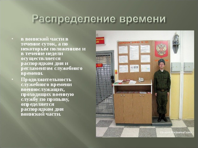 в воинской части в течение суток, а по некоторым положениям и в течение недели осуществляется распорядком дня и регламентом служебного времени. Продолжительность служебного времени военнослужащих, проходящих военную службу по призыву, определяется распорядком дня воинской части. 