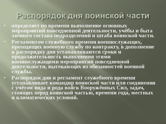 определяет по времени выполнение основных мероприятий повседневной деятельности, учёбы и быта личного состава подразделений и штаба воинской части. Регламентом служебного времени военнослужащих, проходящих военную службу по контракту, в дополнение к распорядку дня устанавливаются сроки и продолжительность выполнения этими военнослужащими мероприятий повседневной деятельности, вытекающих из обязанностей военной службы. Распорядок дня и регламент служебного времени устанавливает командир воинской части или соединения с учётом вида и рода войск Вооружённых Сил, задач, стоящих перед воинской частью, времени года, местных и климатических условий. 