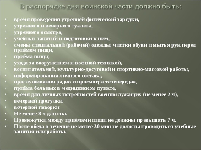 время проведения утренней физической зарядки, утреннего и вечернего туалета, утреннего осмотра, учебных занятий и подготовки к ним, смены специальной (рабочей) одежды, чистки обуви и мытья рук перед приёмом пищи, приёма пищи, ухода за вооружением и военной техникой, воспитательной, культурно-досуговой и спортивно-массовой работы, информирования личного состава, прослушивания радио и просмотра телепередач, приёма больных в медицинском пункте, время для личных потребностей военнослужащих (не менее 2 ч), вечерней прогулки, вечерней поверки Не менее 8 ч для сна. Промежутки между приёмами пищи не должны превышать 7 ч. После обеда в течение не менее 30 мин не должны проводиться учебные занятия или работы.  