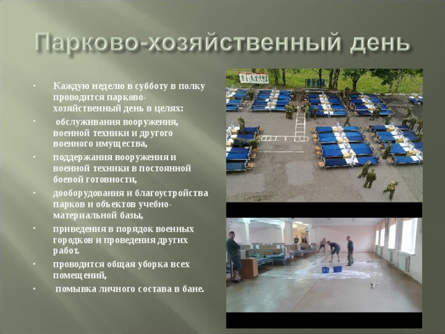 Каждую неделю в субботу в полку проводится парково-хозяйственный день в целях:  обслуживания вооружения, военной техники и другого военного имущества, поддержания вооружения и военной техники в постоянной боевой готовности, дооборудования и благоустройства парков и объектов учебно-материальной базы, приведения в порядок военных городков и проведения других работ. проводится общая уборка всех помещений,  помывка личного состава в бане. 