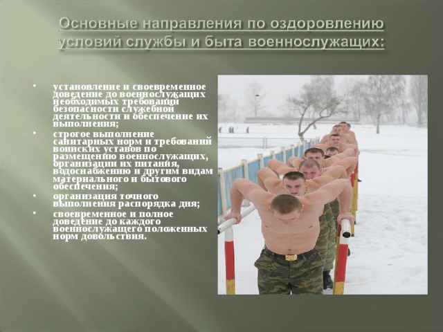 установление и своевременное доведение до военнослужащих необходимых требований безопасности служебной деятельности и обеспечение их выполнения; строгое выполнение санитарных норм и требований воинских уставов по размещению военнослужащих, организации их питания, водоснабжению и другим видам материального и бытового обеспечения; организация точного выполнения распорядка дня; своевременное и полное доведение до каждого военнослужащего положенных норм довольствия. 