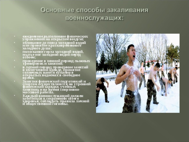 ежедневное выполнение физических упражнений на открытом воздухе; обливание до пояса холодной водой или принятие кратковременного холодного душа; полоскание горла холодной водой, мытье ног холодной водой перед отбоем; проведение в зимний период лыжных тренировок и занятий; в летний период проведение занятий в облегченной одежде, принятие солнечных ванн и купание в открытых водоемах в свободное время. Занятия физической подготовкой и спортом осуществляются на утренней физической зарядке, учебных занятиях и во время спортивно-массовой работы. Каждый военнослужащий должен заботиться о сохранении своего здоровья, соблюдать правила личной и общественной гигиены. 