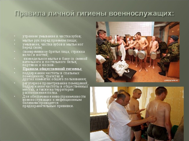утреннее умывание и чистка зубов; мытье рук перед приемом пищи; умывание, чистка зубов и мытье ног перед сном; своевременное бритье лица, стрижка волос и ногтей;  еженедельное мытье в бане со сменой нательного и постельного белья, портянок и носков. Правила общественной гигиены: поддержание чистоты в спальных помещениях, туалетах и  других комнатах общего пользования; регулярное проветривание помещений, поддержание чистоты в общественных местах, а также на территории расположения полка. Для обеспечения невосприимчивости военнослужащих к инфекционным болезням проводятся предохранительные прививки. 