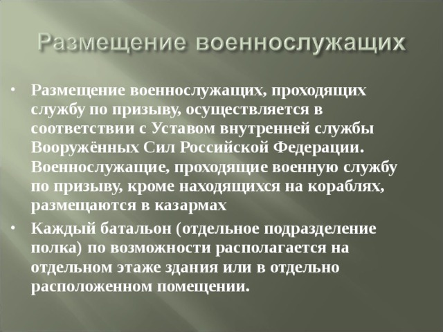 Размещение военнослужащих, проходящих службу по призыву, осуществляется в соответствии с Уставом внутренней службы Вооружённых Сил Российской Федерации. Военнослужащие, проходящие военную службу по призыву, кроме находящихся на кораблях, размещаются в казармах Каждый батальон (отдельное подразделение полка) по возможности располагается на отдельном этаже здания или в отдельно расположенном помещении. 