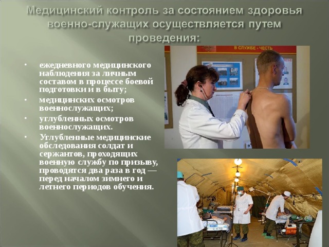 ежедневного медицинского наблюдения за личным составом в процессе боевой подготовки и в быту; медицинских осмотров военнослужащих; углубленных осмотров военнослужащих. Углубленные медицинские обследования солдат и сержантов, проходящих военную службу по призыву, проводятся два раза в год — перед началом зимнего и летнего периодов обучения. 