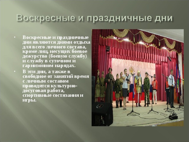 Воскресные и праздничные дни являются днями отдыха для всего личного состава, кроме лиц, несущих боевое дежурство (боевую службу) и службу в суточном и гарнизонном нарядах. В эти дни, а также в свободное от занятий время с личным составом проводятся культурно-досуговая работа, спортивные состязания и игры. 
