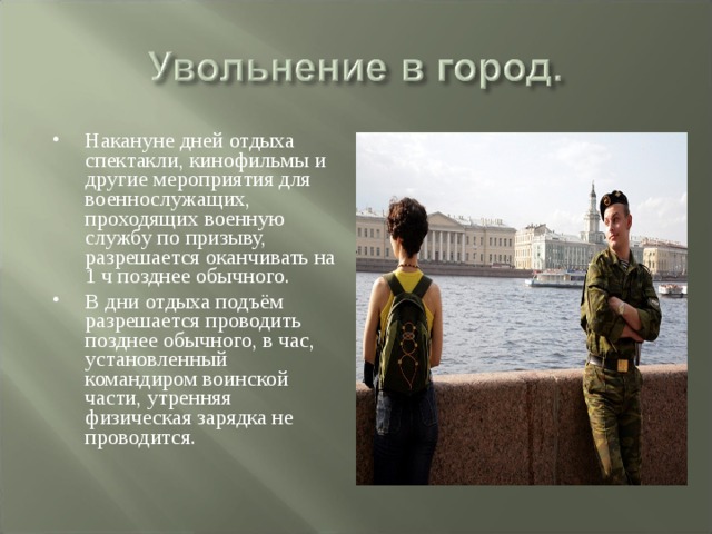 Накануне дней отдыха спектакли, кинофильмы и другие мероприятия для военнослужащих, проходящих военную службу по призыву, разрешается оканчивать на 1 ч позднее обычного. В дни отдыха подъём разрешается проводить позднее обычного, в час, установленный командиром воинской части, утренняя физическая зарядка не проводится. 