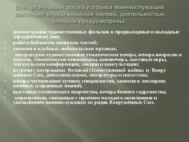 демонстрации художественных фильмов в предвыходные и выходные (праздничные) дни; работа библиотек воинских частей; занятия в клубных любительских кружках,  литературно-художественные тематические вечера, вечера вопросов и ответов, тематические кинопоказы, киновечера, массовые игры, читательские конференции, лекции и консультации; встречи с ветеранами Великой Отечественной войны и Воору­  жённых Сил, деятелями науки, литературы и искусства; вечера чествования лучших специалистов, занятия в лекториях  военных и правовых знаний, выставки технического творчества, вечера боевого содружества,  мероприятия, связанные с приёмом молодого пополнения и увольнением военнослужащих из рядов Вооружённых Сил. 