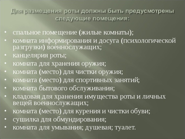 спальное помещение (жилые комнаты); комната информирования и досуга (психологической разгрузки) военнослужащих; канцелярия роты; комната для хранения оружия; комната (место) для чистки оружия; комната (место) для спортивных занятий; комната бытового обслуживания; кладовая для хранения имущества роты и личных вещей военнослужащих; комната (место) для курения и чистки обуви; сушилка для обмундирования; комната для умывания; душевая; туалет. 