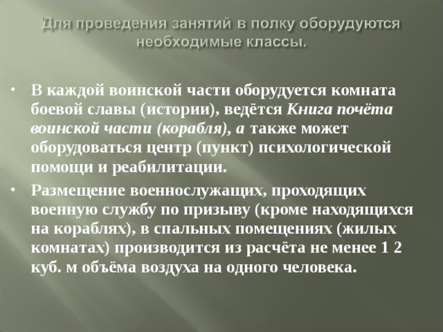 В каждой воинской части оборудуется комната боевой славы (истории), ведётся Книга почёта воинской части (корабля), а также может оборудоваться центр (пункт) психологической помощи и реабилитации. Размещение военнослужащих, проходящих военную службу по призыву (кроме находящихся на кораблях), в спальных помещениях (жилых комнатах) производится из расчёта не менее 1 2 куб. м объёма воздуха на одного человека. 