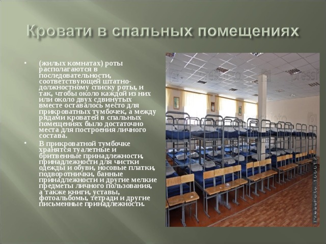 (жилых комнатах) роты располагаются в последовательности, соответствующей штатно-должностному списку роты, и так, чтобы около каждой из них или около двух сдвинутых вместе оставалось место для прикроватных тумбочек, а между рядами кроватей в спальных помещениях было достаточно места для построения личного состава. В прикроватной тумбочке хранятся туалетные и бритвенные принадлежности, принадлежности для чистки одежды и обуви, носовые платки, подворотнички, банные принадлежности и другие мелкие предметы личного пользования, а также книги, уставы, фотоальбомы, тетради и другие письменные принадлежности. 