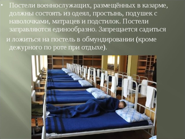 Постели военнослужащих, размещённых в казарме, должны состоять из одеял, простынь, подушек с наволочками, матрацев и подстилок. Постели заправляются единообразно. Запрещается садиться  и ложиться на постель в обмундировании (кроме дежурного по роте при отдыхе). 
