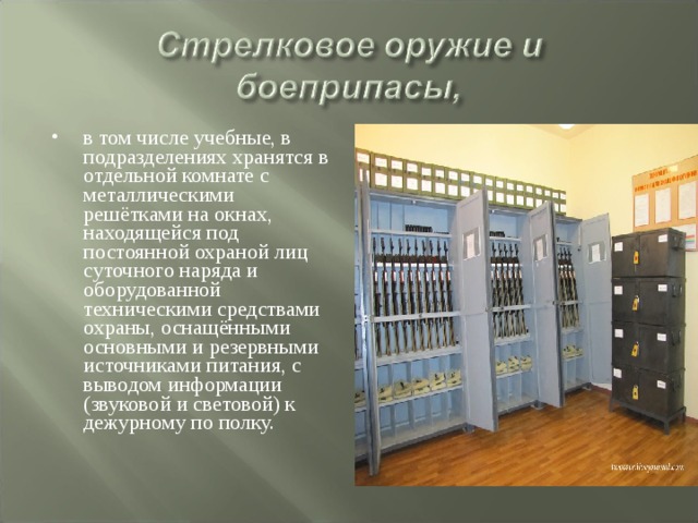 в том числе учебные, в подразделениях хранятся в отдельной комнате с металлическими решётками на окнах, находящейся под постоянной охраной лиц суточного наряда и оборудованной техническими средствами охраны, оснащёнными основными и резервными источниками питания, с выводом информации (звуковой и световой) к дежурному по полку. 