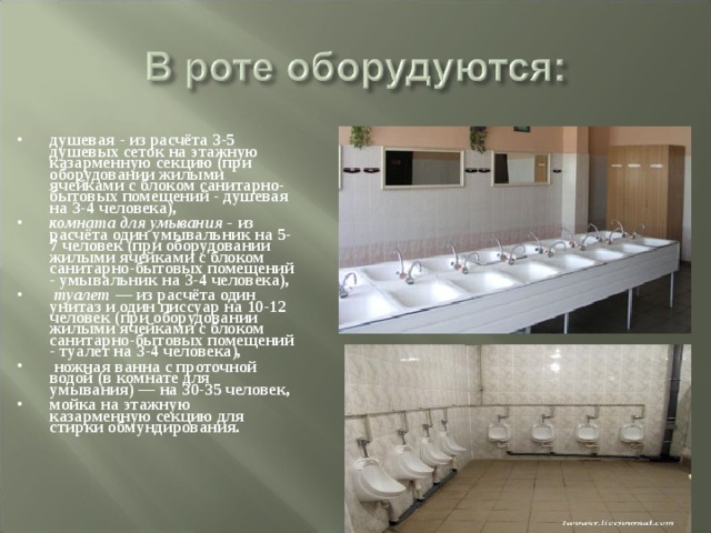 душевая - из расчёта 3-5 душевых сеток на этажную казарменную секцию (при оборудовании жилыми ячейками с блоком санитарно-бытовых помещений - душевая на 3-4 человека), комната для умывания - из расчёта один умывальник на 5-7 человек (при оборудовании жилыми ячейками с блоком санитарно-бытовых помещений - умывальник на 3-4 человека),  туалет — из расчёта один унитаз и один писсуар на 10-12 человек (при оборудовании жилыми ячейками с блоком санитарно-бытовых помещений - туалет на 3-4 человека),  ножная ванна с проточной водой (в комнате для умывания) — на 30-35 человек, мойка на этажную казарменную секцию для стирки обмундирования. 