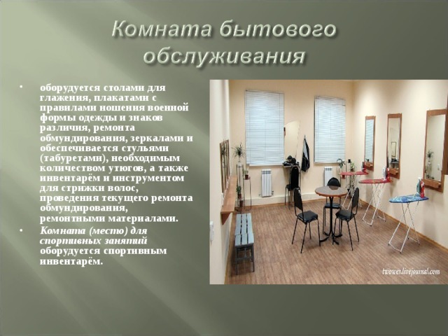 оборудуется столами для глажения, плакатами с правилами ношения военной формы одежды и знаков различия, ремонта обмундирования, зеркалами и обеспечивается стульями (табуретами), необходимым количеством утюгов, а также инвентарём и инструментом для стрижки волос, проведения текущего ремонта обмундирования, ремонтными материалами. Комната (место) для спортивных занятий оборудуется спортивным инвентарём. 
