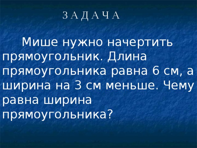 З А Д А Ч А  Мише нужно начертить прямоугольник. Длина прямоугольника равна 6 см, а ширина на 3 см меньше. Чему равна ширина прямоугольника? 