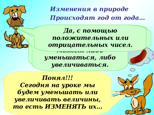 Изменения в природе Происходят год от года… Я думаю, ты знаешь, как могут изменяться величины. Да,  с помощью положительных или отрицательных чисел. Хорошо. Рассмотрим массу сосисок. Если ты съешь половину сосиски, уменьшится ли общая масса сосисок? Возьми какую-нибудь величину… А говорил, что не помнишь… Величина может либо уменьшаться, либо увеличиваться. Понял!!! Сегодня на уроке мы будем уменьшать или увеличивать величины, то есть ИЗМЕНЯТЬ их… Не припоминаю! А можно мне взять сосиску? М-м-м-м-м, да! 